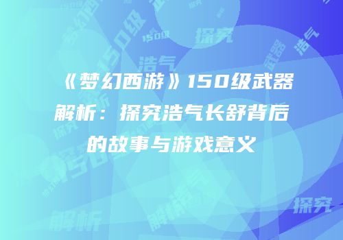 《梦幻西游》150级武器解析：探究浩气长舒背后的故事与游戏意义