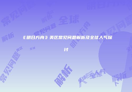 《明日方舟》美区常见问题解析及全球人气探讨