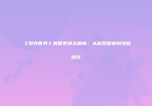 《坦克世界》炮管更换全解析：从模型替换到性能提升