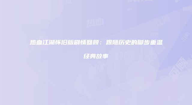 热血江湖怀旧版剧情回顾：跟随历史的脚步重温经典故事