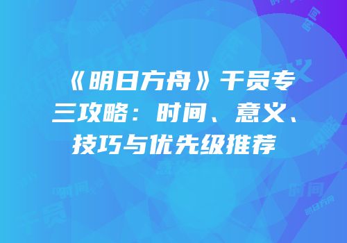 《明日方舟》干员专三攻略：时间、意义、技巧与优先级推荐