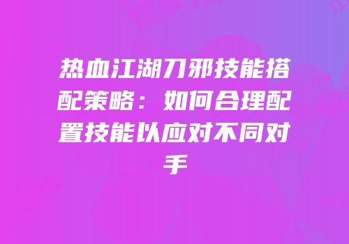 热血江湖刀邪技能搭配策略：如何合理配置技能以应对不同对手