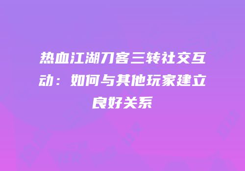 热血江湖刀客三转社交互动：如何与其他玩家建立良好关系