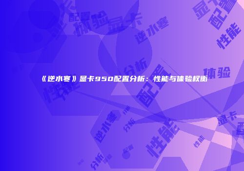 《逆水寒》显卡950配置分析：性能与体验权衡