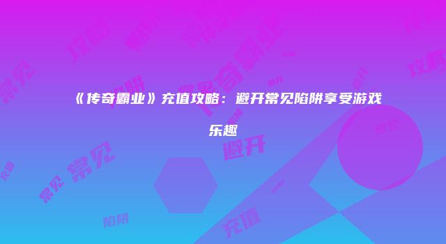 《传奇霸业》充值攻略：避开常见陷阱享受游戏乐趣