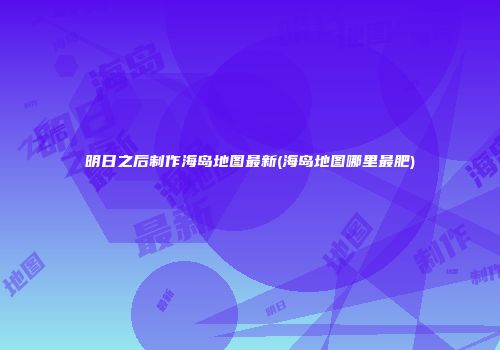 明日之后制作海岛地图最新(海岛地图哪里最肥)