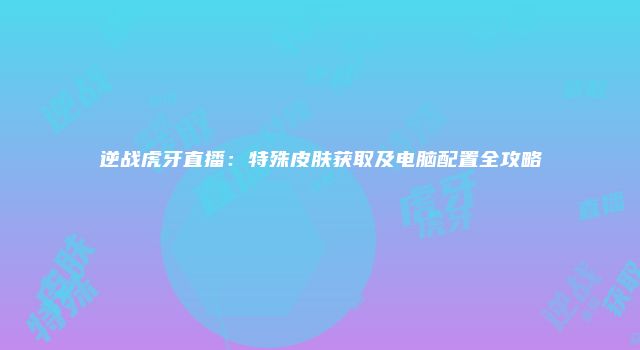 逆战虎牙直播：特殊皮肤获取及电脑配置全攻略