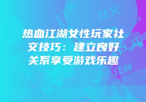 热血江湖女性玩家社交技巧：建立良好关系享受游戏乐趣