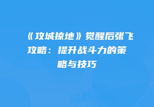 《攻城掠地》觉醒后张飞攻略：提升战斗力的策略与技巧