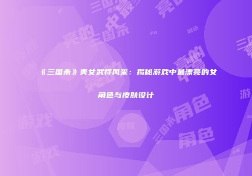 《三国杀》美女武将风采：揭秘游戏中最漂亮的女角色与皮肤设计