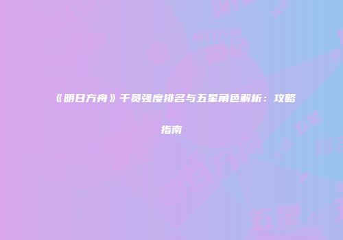 《明日方舟》干员强度排名与五星角色解析：攻略指南