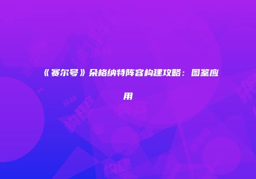 《赛尔号》朵格纳特阵容构建攻略：图鉴应用