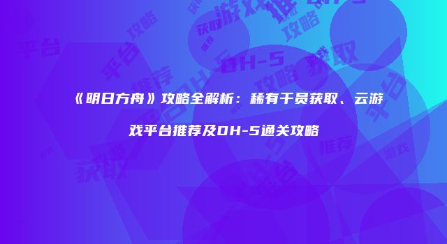 《明日方舟》攻略全解析：稀有干员获取、云游戏平台推荐及DH-5通关攻略