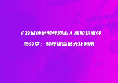 《攻城掠地鲮鲤剧本》高阶玩家经验分享：鲮鲤资源最大化利用