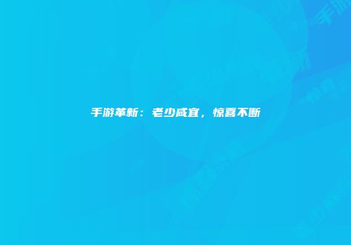 手游革新：老少咸宜，惊喜不断