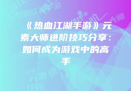 《热血江湖手游》元素大师进阶技巧分享：如何成为游戏中的高手