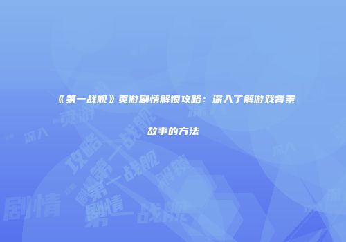 《第一战舰》页游剧情解锁攻略：深入了解游戏背景故事的方法