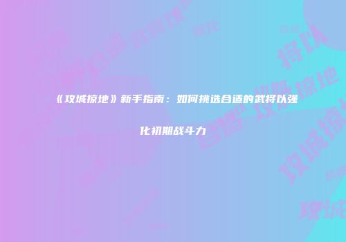 《攻城掠地》新手指南：如何挑选合适的武将以强化初期战斗力