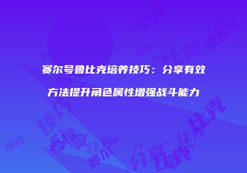 赛尔号鲁比克培养技巧：分享有效方法提升角色属性增强战斗能力