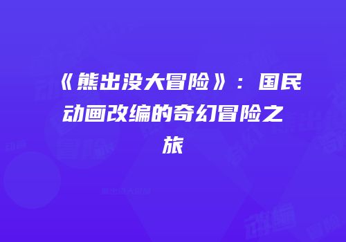 《熊出没大冒险》：国民动画改编的奇幻冒险之旅