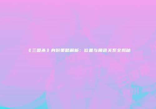 《三国杀》身份策略解析：位置与角色关系全揭秘