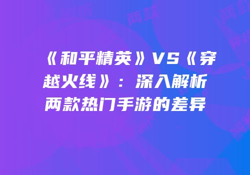 《和平精英》VS《穿越火线》：深入解析两款热门手游的差异