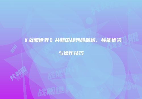 《战舰世界》共和国战列舰解析：性能优劣与操作技巧