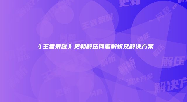 《王者荣耀》更新解压问题解析及解决方案