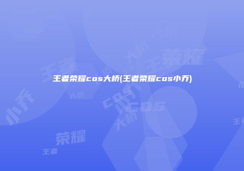 王者荣耀cos大桥(王者荣耀cos小乔)