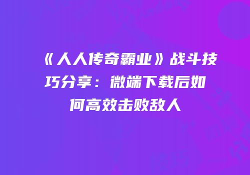 《人人传奇霸业》战斗技巧分享：微端下载后如何高效击败敌人