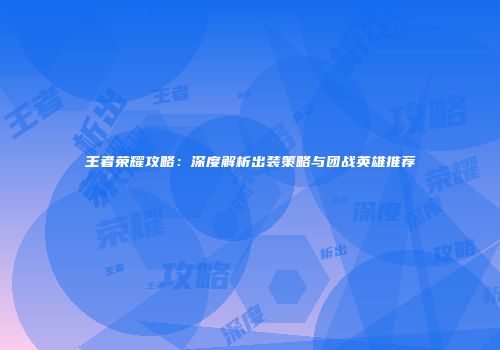 王者荣耀攻略：深度解析出装策略与团战英雄推荐