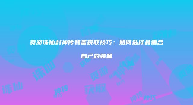 页游诛仙封神传装备获取技巧：如何选择最适合自己的装备