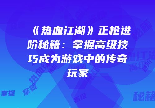 《热血江湖》正枪进阶秘籍：掌握高级技巧成为游戏中的传奇玩家