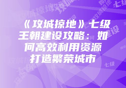 《攻城掠地》七级王朝建设攻略：如何高效利用资源打造繁荣城市