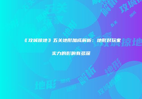 《攻城掠地》五关地形加成解析：地形对玩家实力的影响有多深