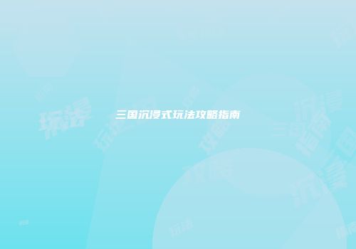 三国沉浸式玩法攻略指南