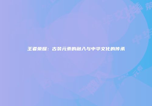王者荣耀：古装元素的融入与中华文化的传承