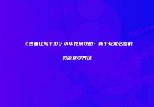 《热血江湖手游》小年兑换攻略：新手玩家必看的资源获取方法