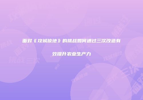 面对《攻城掠地》的挑战如何通过三次改造有效提升农业生产力