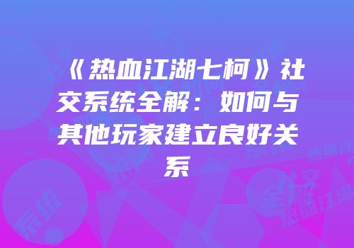 《热血江湖七柯》社交系统全解：如何与其他玩家建立良好关系