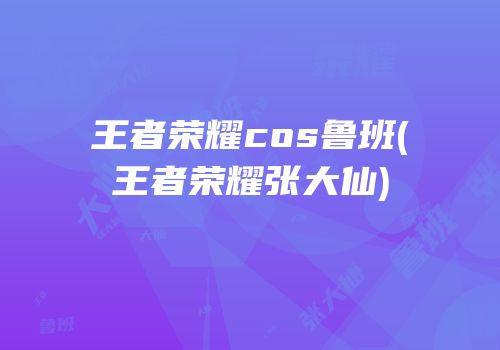 王者荣耀cos鲁班(王者荣耀张大仙)