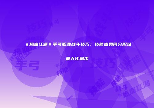 《热血江湖》手弓职业战斗技巧：技能点如何分配以最大化输出