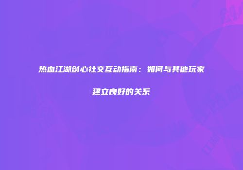 热血江湖剑心社交互动指南:如何与其他玩家建立良好的关系