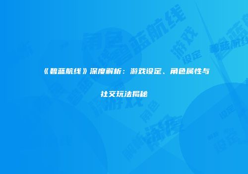 《碧蓝航线》深度解析：游戏设定、角色属性与社交玩法揭秘