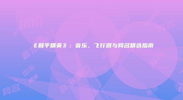《和平精英》：音乐、飞行器与网名精选指南