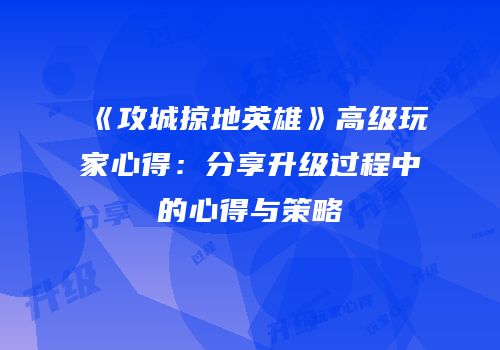 《攻城掠地英雄》高级玩家心得：分享升级过程中的心得与策略