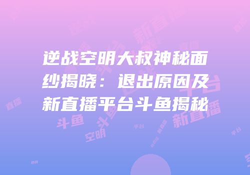 逆战空明大叔神秘面纱揭晓：退出原因及新直播平台斗鱼揭秘