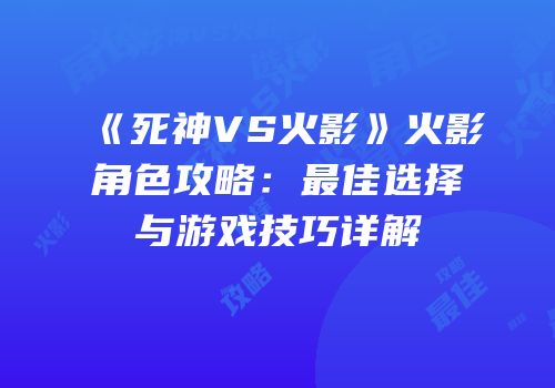 《死神VS火影》火影角色攻略：最佳选择与游戏技巧详解