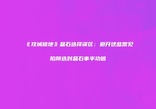 《攻城掠地》晶石选择误区：避开这些常见陷阱选对晶石事半功倍