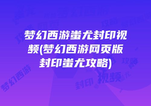 梦幻西游蚩尤封印视频(梦幻西游网页版封印蚩尤攻略)